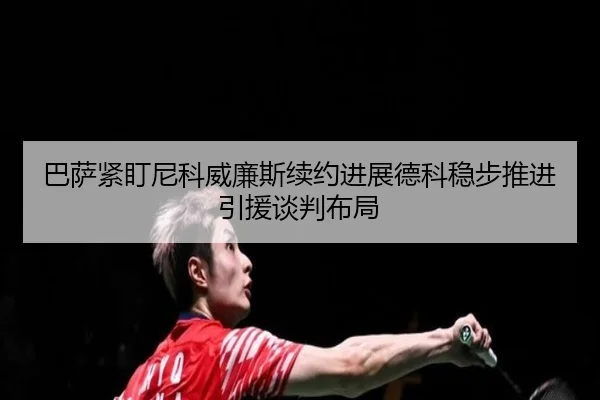 巴萨紧盯尼科威廉斯续约进展德科稳步推进引援谈判布局